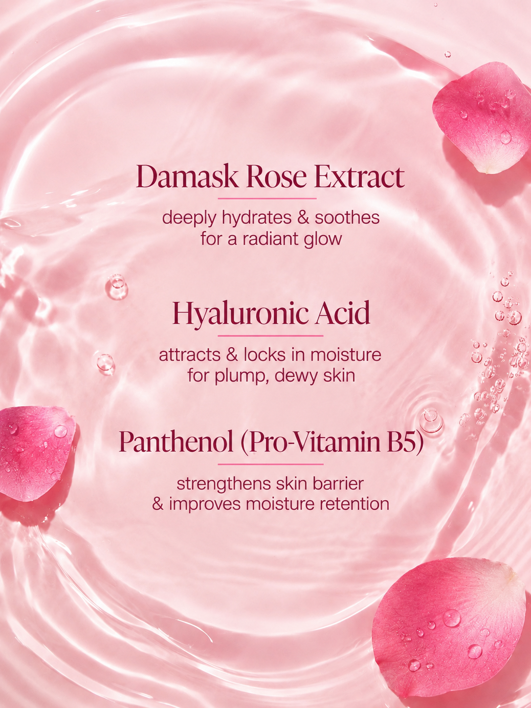Rose Hydrating Essence key ingredients: Damask rose extract, hyaluronic acid and
panthenol